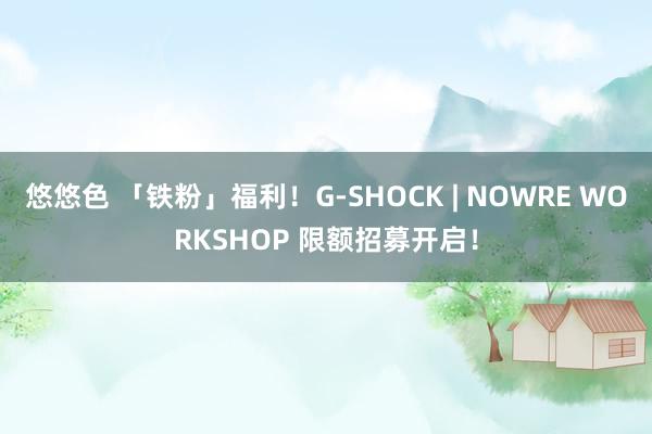 悠悠色 「铁粉」福利！G-SHOCK | NOWRE WORKSHOP 限额招募开启！