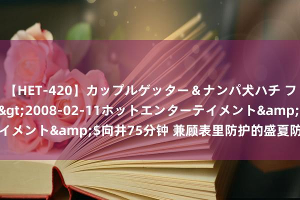 【HET-420】カップルゲッター＆ナンパ犬ハチ ファイト一発</a>2008-02-11ホットエンターテイメント&$向井75分钟 兼顾表里防护的盛夏防晒，咱们思说说