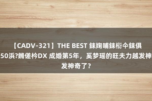 【CADV-321】THE BEST 銇婅哺銇椼仐銇俱仚銆?50浜?鏅傞枔DX 成婚第5年，奚梦瑶的旺夫力越发神奇了？