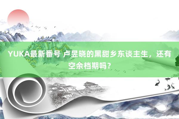 YUKA最新番号 卢昱晓的黑甜乡东谈主生，还有空余档期吗？