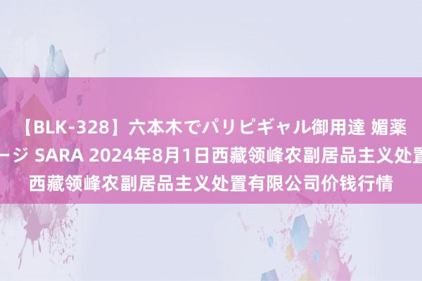 【BLK-328】六本木でパリピギャル御用達 媚薬悶絶オイルマッサージ SARA 2024年8月1日西藏领峰农副居品主义处置有限公司价钱行情