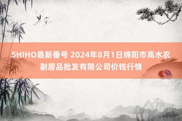 SHIHO最新番号 2024年8月1日绵阳市高水农副居品批发有限公司价钱行情