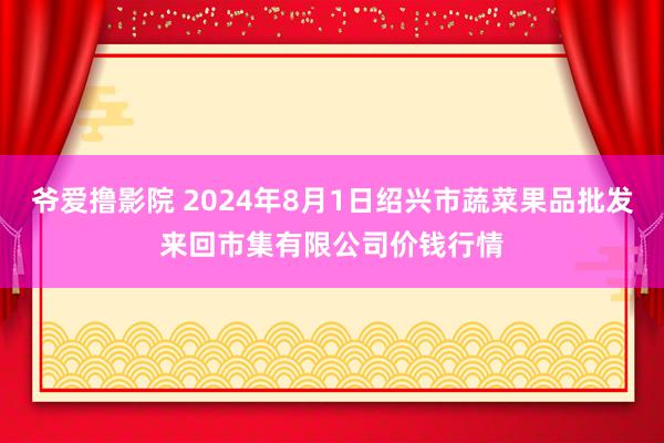 爷爱撸影院 2024年8月1日绍兴市蔬菜果品批发来回市集有限公司价钱行情