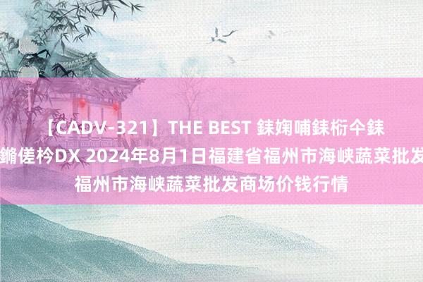 【CADV-321】THE BEST 銇婅哺銇椼仐銇俱仚銆?50浜?鏅傞枔DX 2024年8月1日福建省福州市海峡蔬菜批发商场价钱行情