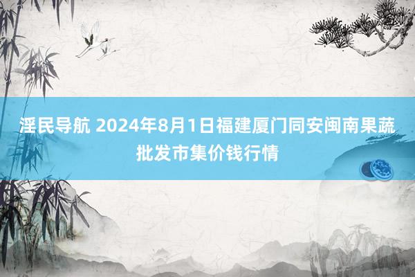 淫民导航 2024年8月1日福建厦门同安闽南果蔬批发市集价钱行情