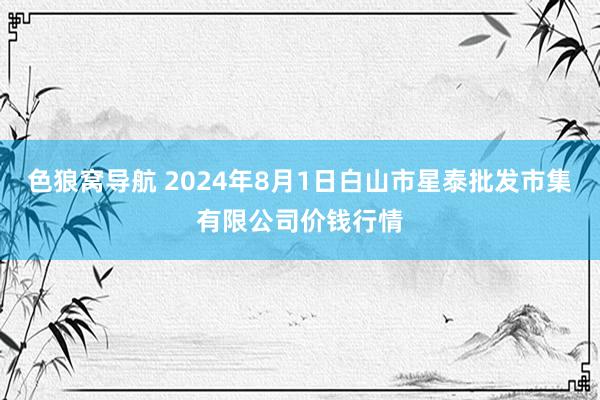 色狼窝导航 2024年8月1日白山市星泰批发市集有限公司价钱行情