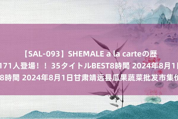 【SAL-093】SHEMALE a la carteの歴史 2008～2011 国内作品171人登場！！35タイトルBEST8時間 2024年8月1日甘肃靖远县瓜果蔬菜批发市集价钱行情