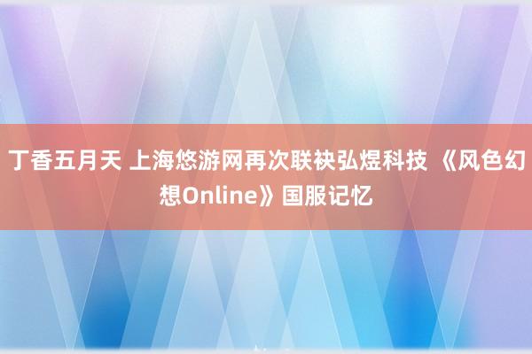 丁香五月天 上海悠游网再次联袂弘煜科技 《风色幻想Online》国服记忆