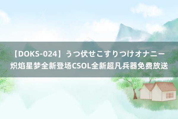 【DOKS-024】うつ伏せこすりつけオナニー 炽焰星梦全新登场CSOL全新超凡兵器免费放送