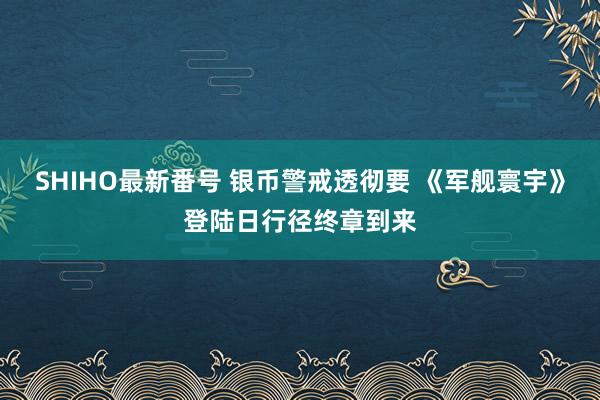 SHIHO最新番号 银币警戒透彻要 《军舰寰宇》登陆日行径终章到来