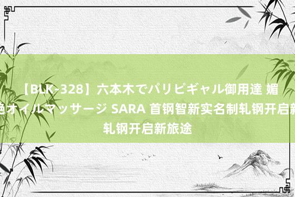 【BLK-328】六本木でパリピギャル御用達 媚薬悶絶オイルマッサージ SARA 首钢智新实名制轧钢开启新旅途