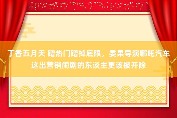 丁香五月天 蹭热门蹭掉底限，委果导演哪吒汽车这出营销闹剧的东谈主更该被开除