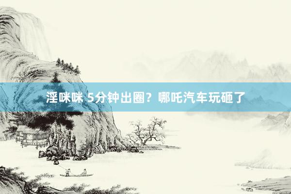 淫咪咪 5分钟出圈？哪吒汽车玩砸了