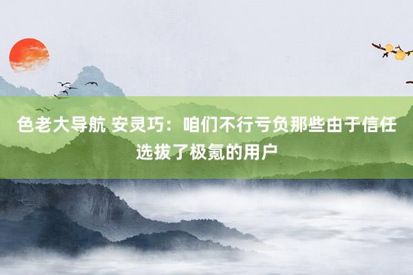 色老大导航 安灵巧：咱们不行亏负那些由于信任选拔了极氪的用户