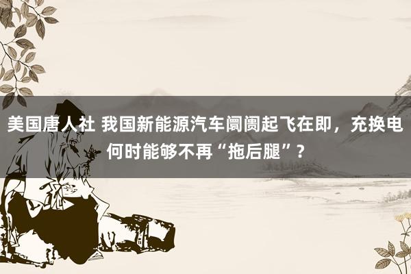 美国唐人社 我国新能源汽车阛阓起飞在即，充换电何时能够不再“拖后腿”？