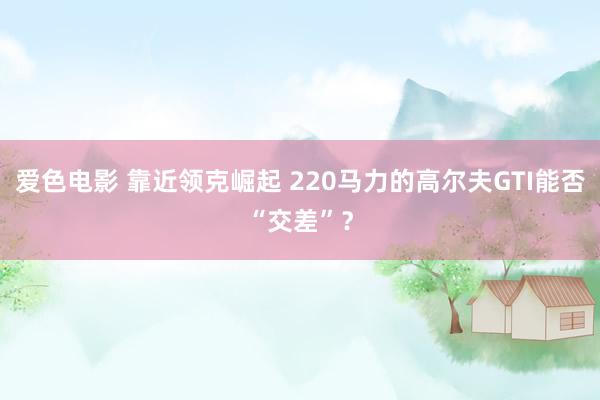 爱色电影 靠近领克崛起 220马力的高尔夫GTI能否“交差”？