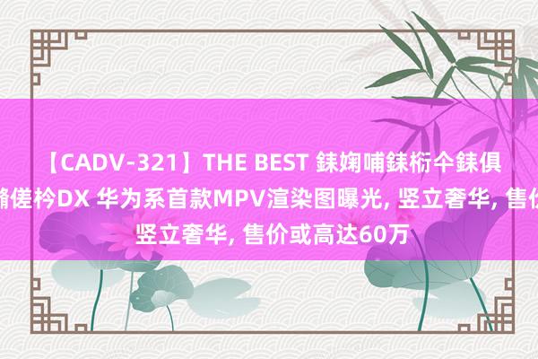 【CADV-321】THE BEST 銇婅哺銇椼仐銇俱仚銆?50浜?鏅傞枔DX 华为系首款MPV渲染图曝光， 竖立奢华， 售价或高达60万