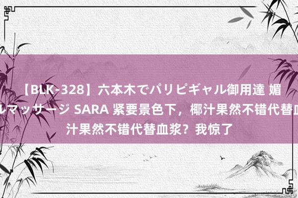 【BLK-328】六本木でパリピギャル御用達 媚薬悶絶オイルマッサージ SARA 紧要景色下，椰汁果然不错代替血浆？我惊了