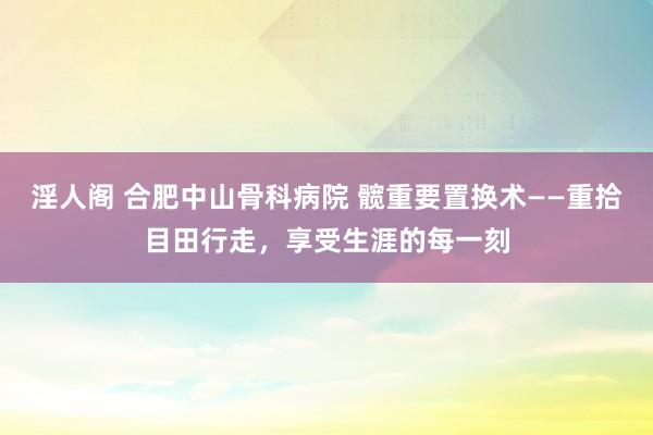 淫人阁 合肥中山骨科病院 髋重要置换术——重拾目田行走，享受生涯的每一刻