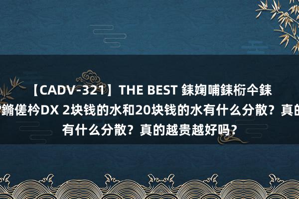 【CADV-321】THE BEST 銇婅哺銇椼仐銇俱仚銆?50浜?鏅傞枔DX 2块钱的水和20块钱的水有什么分散？真的越贵越好吗？