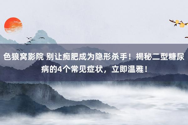 色狼窝影院 别让痴肥成为隐形杀手！揭秘二型糖尿病的4个常见症状，立即温雅！