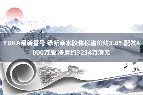 YUKA最新番号 绿新亲水胶体拟溢价约3.8%配发4000万股 净筹约3234万港元