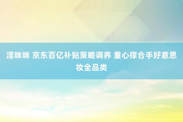 淫咪咪 京东百亿补贴策略调养 重心撑合手好意思妆全品类