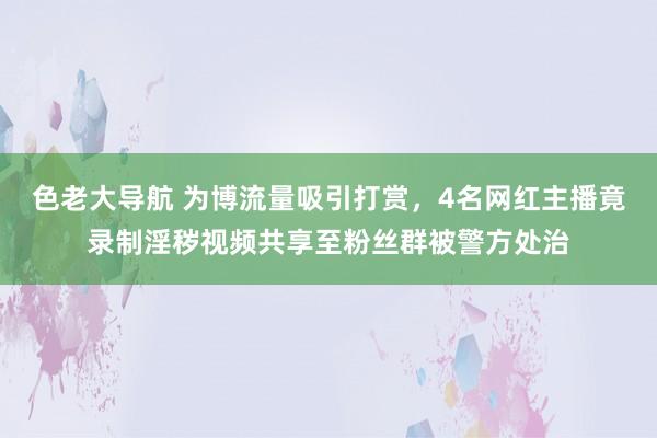 色老大导航 为博流量吸引打赏，4名网红主播竟录制淫秽视频共享至粉丝群被警方处治