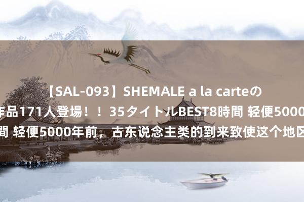 【SAL-093】SHEMALE a la carteの歴史 2008～2011 国内作品171人登場！！35タイトルBEST8時間 轻便5000年前，古东说念主类的到来致使这个地区一些物种的隐没