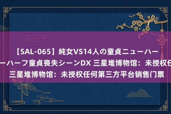 【SAL-065】純女VS14人の童貞ニューハーフ 二度と見れないニューハーフ童貞喪失シーンDX 三星堆博物馆：未授权任何第三方平台销售门票