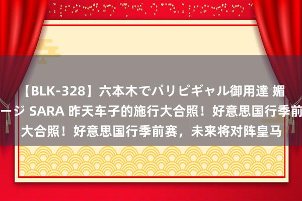 【BLK-328】六本木でパリピギャル御用達 媚薬悶絶オイルマッサージ SARA 昨天车子的施行大合照！好意思国行季前赛，未来将对阵皇马