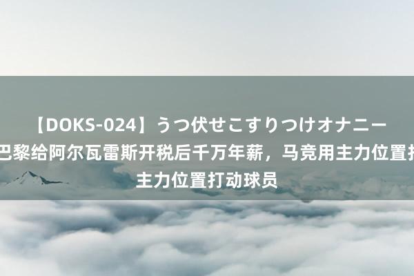 【DOKS-024】うつ伏せこすりつけオナニー 马卡：巴黎给阿尔瓦雷斯开税后千万年薪，马竞用主力位置打动球员