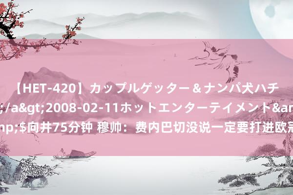 【HET-420】カップルゲッター＆ナンパ犬ハチ ファイト一発</a>2008-02-11ホットエンターテイメント&$向井75分钟 穆帅：费内巴切没说一定要打进欧冠，但为了俱乐部声望必须作念到