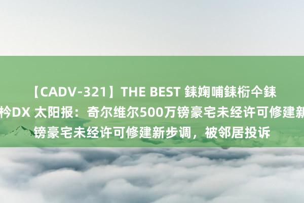 【CADV-321】THE BEST 銇婅哺銇椼仐銇俱仚銆?50浜?鏅傞枔DX 太阳报：奇尔维尔500万镑豪宅未经许可修建新步调，被邻居投诉