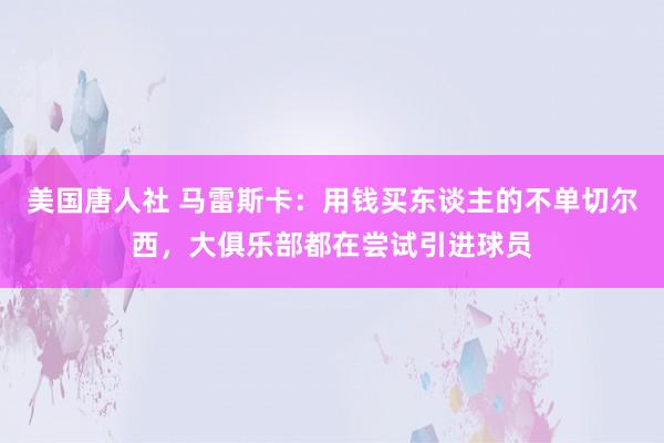 美国唐人社 马雷斯卡：用钱买东谈主的不单切尔西，大俱乐部都在尝试引进球员