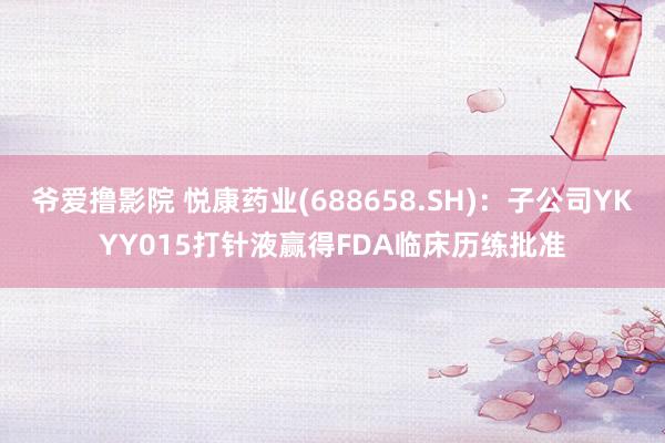 爷爱撸影院 悦康药业(688658.SH)：子公司YKYY015打针液赢得FDA临床历练批准