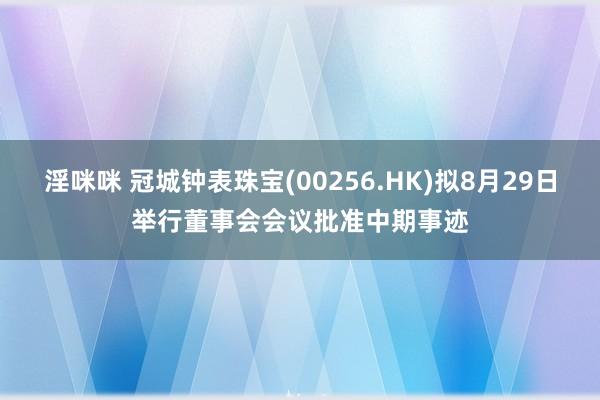 淫咪咪 冠城钟表珠宝(00256.HK)拟8月29日举行董事会会议批准中期事迹