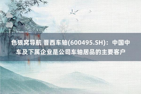 色狼窝导航 晋西车轴(600495.SH)：中国中车及下属企业是公司车轴居品的主要客户