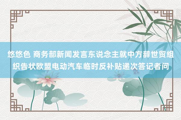 悠悠色 商务部新闻发言东说念主就中方辞世贸组织告状欧盟电动汽车临时反补贴递次答记者问