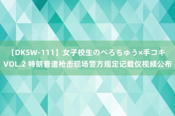 【DKSW-111】女子校生のべろちゅう×手コキ VOL.2 特朗普遭枪击现场警方规定记载仪视频公布