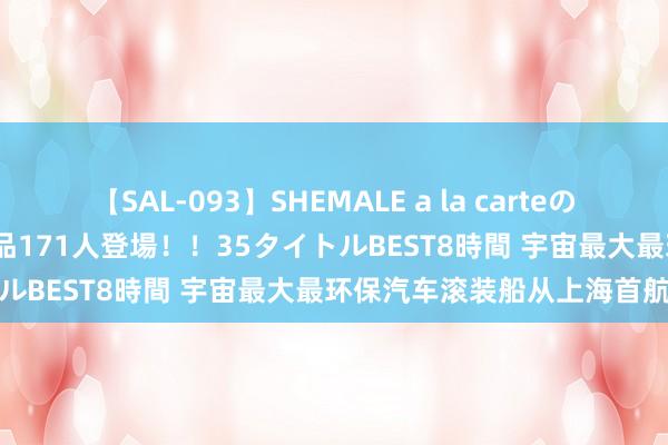 【SAL-093】SHEMALE a la carteの歴史 2008～2011 国内作品171人登場！！35タイトルBEST8時間 宇宙最大最环保汽车滚装船从上海首航出海