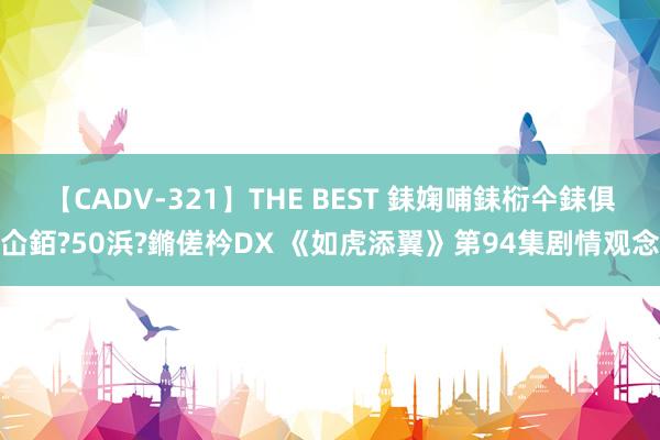 【CADV-321】THE BEST 銇婅哺銇椼仐銇俱仚銆?50浜?鏅傞枔DX 《如虎添翼》第94集剧情观念