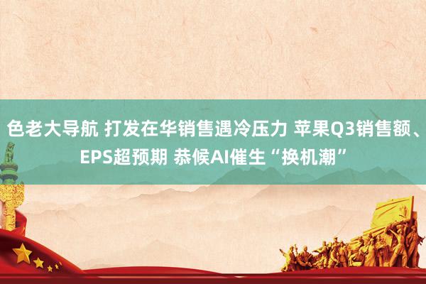 色老大导航 打发在华销售遇冷压力 苹果Q3销售额、EPS超预期 恭候AI催生“换机潮”