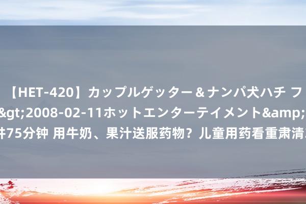 【HET-420】カップルゲッター＆ナンパ犬ハチ ファイト一発</a>2008-02-11ホットエンターテイメント&$向井75分钟 用牛奶、果汁送服药物？儿童用药看重肃清3个误区 | 科普工夫_大皖新闻 | 安徽网