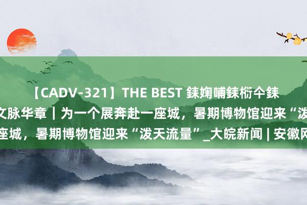 【CADV-321】THE BEST 銇婅哺銇椼仐銇俱仚銆?50浜?鏅傞枔DX 文脉华章｜为一个展奔赴一座城，暑期博物馆迎来“泼天流量”_大皖新闻 | 安徽网