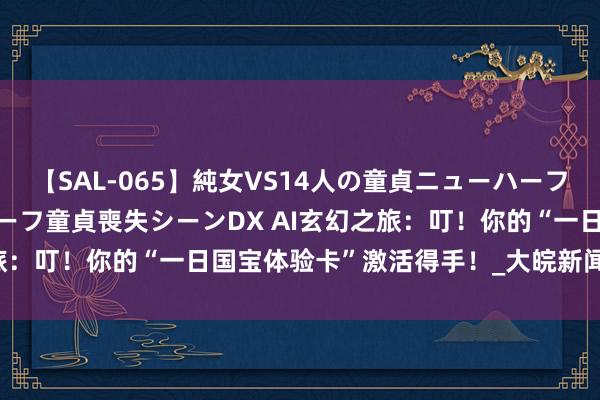 【SAL-065】純女VS14人の童貞ニューハーフ 二度と見れないニューハーフ童貞喪失シーンDX AI玄幻之旅：叮！你的“一日国宝体验卡”激活得手！_大皖新闻 | 安徽网