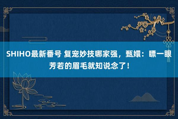 SHIHO最新番号 复宠妙技哪家强，甄嬛：瞟一眼芳若的眉毛就知说念了！