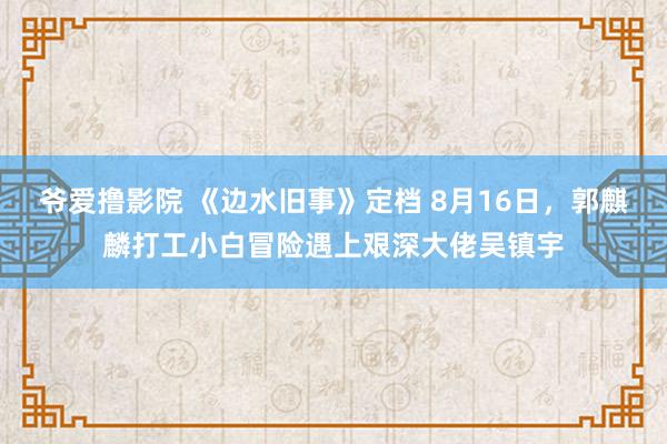 爷爱撸影院 《边水旧事》定档 8月16日，郭麒麟打工小白冒险遇上艰深大佬吴镇宇