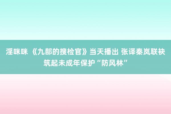 淫咪咪 《九部的搜检官》当天播出 张译秦岚联袂筑起未成年保护“防风林”