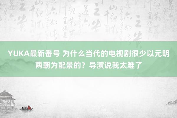 YUKA最新番号 为什么当代的电视剧很少以元明两朝为配景的？导演说我太难了